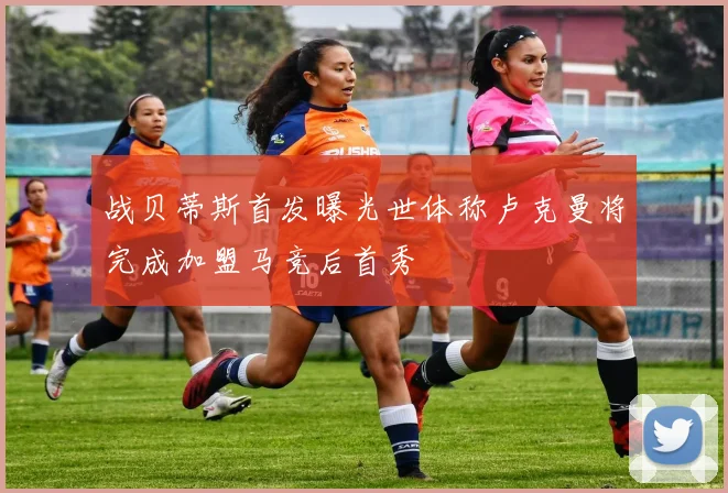 战贝蒂斯首发曝光世体称卢克曼将完成加盟马竞后首秀